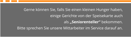 Gerne können Sie, falls Sie einen kleinen Hunger haben,  einige Gerichte von der Speisekarte auch  als „Seniorenteller“ bekommen. Bitte sprechen Sie unsere Mittarbeiter im Service darauf an.
